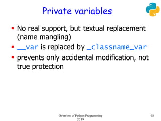 Private variables
 No real support, but textual replacement
(name mangling)
 __var is replaced by _classname_var
 prevents only accidental modification, not
true protection
98Overview of Python Programming
2019
 