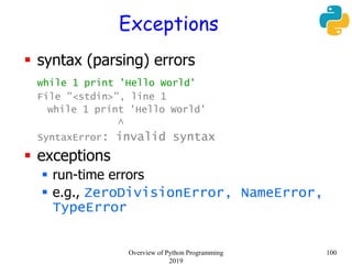 Exceptions
 syntax (parsing) errors
while 1 print 'Hello World'
File "<stdin>", line 1
while 1 print 'Hello World'
^
SyntaxError: invalid syntax
 exceptions
 run-time errors
 e.g., ZeroDivisionError, NameError,
TypeError
100Overview of Python Programming
2019
 