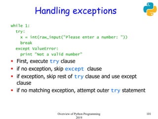 Handling exceptions
while 1:
try:
x = int(raw_input("Please enter a number: "))
break
except ValueError:
print "Not a valid number"
 First, execute try clause
 if no exception, skip except clause
 if exception, skip rest of try clause and use except
clause
 if no matching exception, attempt outer try statement
101Overview of Python Programming
2019
 