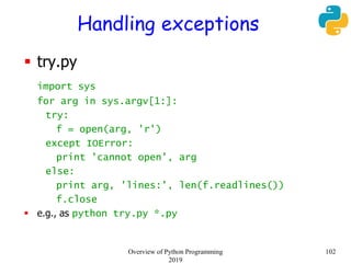 Handling exceptions
 try.py
import sys
for arg in sys.argv[1:]:
try:
f = open(arg, 'r')
except IOError:
print 'cannot open', arg
else:
print arg, 'lines:', len(f.readlines())
f.close
 e.g., as python try.py *.py
102Overview of Python Programming
2019
 
