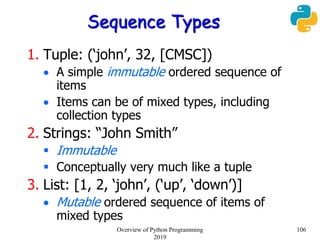 Sequence Types
1. Tuple: (‘john’, 32, [CMSC])
 A simple immutable ordered sequence of
items
 Items can be of mixed types, including
collection types
2. Strings: “John Smith”
 Immutable
 Conceptually very much like a tuple
3. List: [1, 2, ‘john’, (‘up’, ‘down’)]
 Mutable ordered sequence of items of
mixed types
106Overview of Python Programming
2019
 