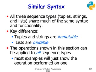 Similar Syntax
 All three sequence types (tuples, strings,
and lists) share much of the same syntax
and functionality.
 Key difference:
 Tuples and strings are immutable
 Lists are mutable
 The operations shown in this section can
be applied to all sequence types
 most examples will just show the
operation performed on one
107Overview of Python Programming
2019
 