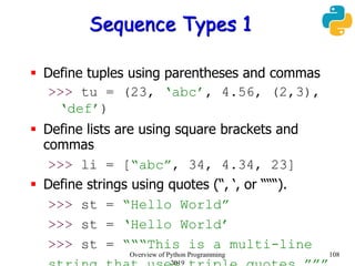 Sequence Types 1
 Define tuples using parentheses and commas
>>> tu = (23, ‘abc’, 4.56, (2,3),
‘def’)
 Define lists are using square brackets and
commas
>>> li = [“abc”, 34, 4.34, 23]
 Define strings using quotes (“, ‘, or “““).
>>> st = “Hello World”
>>> st = ‘Hello World’
>>> st = “““This is a multi-line
108Overview of Python Programming
2019
 