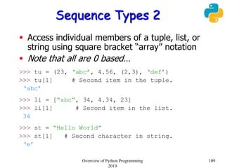 Sequence Types 2
 Access individual members of a tuple, list, or
string using square bracket “array” notation
 Note that all are 0 based…
>>> tu = (23, ‘abc’, 4.56, (2,3), ‘def’)
>>> tu[1] # Second item in the tuple.
‘abc’
>>> li = [“abc”, 34, 4.34, 23]
>>> li[1] # Second item in the list.
34
>>> st = “Hello World”
>>> st[1] # Second character in string.
‘e’
109Overview of Python Programming
2019
 