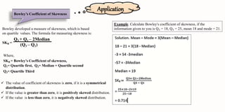 Application
Bowley’s Coefficient of Skewness
Bowley developed a measure of skewness, which is based
on quartile values. The formula for measuring skewness is:
SKB =
Q3 + Q1 – 2Median
(Q3 – Q1)
Where,
SKB = Bowley’s Coefficient of skewness,
Q1= Quartile first, Q2= Median = Quartile second
Q3= Quartile Third
 The value of coefficient of skewness is zero, if it is a symmetrical
distribution.
 If the value is greater than zero, it is positively skewed distribution.
 If the value is less than zero, it is negatively skewed distribution.
Example. Calculate Bowley's coefficient of skewness, if the
information given to you is Q₁ = 18, Q₁ = 25, mean 18 and mode = 21.
 