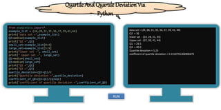 from statistics import*
example_list = (24,28,31,35,36,37,39,41,44)
print("data set =",example_list)
Q2=median(example_list)
print("Q2 =",Q2)
small_set=example_list[0:4]
large_set=example_list[5:9]
print(“lower set -", small_set)
print(" Upper set -", large_set)
Q1=median(small_set)
Q3=median(large_set)
print("Q1 =",Q1)
print("Q3 =",Q3)
quatile_deviation=(Q3-Q1)/2
print("Quartile deviation =",quatile_deviation)
coefficient_of_QD=(Q3-Q1)/(Q3+Q1)
print("coefficient of quartile deviation =",coefficient_of_QD)
data set = (24, 28, 31, 35, 36, 37, 39, 41, 44)
Q2 = 36
lower set - (24, 28, 31, 35)
Upper set - (37, 39, 41, 44)
Q1 = 29.5
Q3 = 40.0
Quartile deviation = 5.25
coefficient of quartile deviation = 0.1510791366906475
RUN
Quartile And Quartile Deviation Via
Python
 