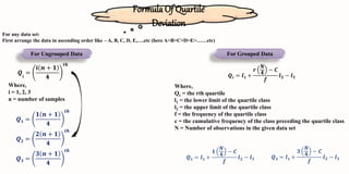 Formula Of Quartile
Deviation
For Ungrouped Data
For any data set:
First arrange the data in ascending order like – A, B, C, D, E,….etc (here A>B>C>D>E>……etc)
𝑸ⅈ
=
ⅈ 𝒏 + 𝟏
𝟒
𝒕𝒉
Where,
i = 1, 2, 3
n = number of samples
𝑸𝟑 =
𝟑 𝒏 + 𝟏
𝟒
𝒕𝒉
𝑸𝟐 =
𝟐 𝒏 + 𝟏
𝟒
𝒕𝒉
𝑸𝟏 =
𝟏 𝒏 + 𝟏
𝟒
𝒕𝒉
For Grouped Data
𝑸𝐫 = 𝒍𝟏 +
𝒓
𝑵
𝟒
− 𝑪
𝒇
𝒍𝟐 − 𝒍𝟏
Where,
Qr = the rth quartile
l1 = the lower limit of the quartile class
l2 = the upper limit of the quartile class
f = the frequency of the quartile class
c = the cumulative frequency of the class preceding the quartile class
N = Number of observations in the given data set
𝑸𝟏 = 𝒍𝟏 +
𝟏
𝑵
𝟒
− 𝑪
𝒇
𝒍𝟐 − 𝒍𝟏 𝑸𝟑 = 𝒍𝟏 +
𝟑
𝑵
𝟒
− 𝑪
𝒇
𝒍𝟐 − 𝒍𝟏
 