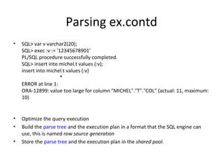 Parsing ex.contd SQL> var v varchar2(20); SQL> exec :v := '12345678901' PL/SQL procedure successfully completed. SQL> insert into michel.t values (:v); insert into michel.t values (:v)                               * ERROR at line 1: ORA-12899: value too large for column "MICHEL"."T"."COL" (actual: 11, maximum: 10) Optimize the query execution Build the  parse tree  and the execution plan in a format that the SQL engine can use, this is named  row source generation Store the  parse tree  and the execution plan in the  shared pool . 