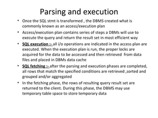 Parsing and execution Once the SQL stmt is transformed , the DBMS created what is commonly known as an access/execution plan Access/execution plan contains series of steps a DBMs will use to execute the query and return the result set in most efficient way SQL execution :-  all i/o operations are indicated in the access plan are executed. When the execution plan is run, the proper locks are acquired for the data to be accessed and then retrieved  from data files and placed in DBMs data cache SQL fetching :-  after the parsing and execution phases are completed, all rows that match the specified conditions are retrieved ,sorted and grouped and/or aggregated In the fetching phase, the rows of resulting query result set are returned to the client. During this phase, the DBMS may use temporary table space to store temporary data 