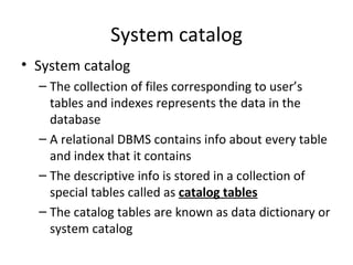 System catalog System catalog The collection of files corresponding to user’s tables and indexes represents the data in the database A relational DBMS contains info about every table and index that it contains The descriptive info is stored in a collection of special tables called as  catalog tables The catalog tables are known as data dictionary or system catalog 
