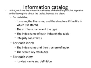 Information catalog In this, we have the info such as the size of the buffer pool,the page size and following info about the tables, indexes and views For each table, Its name,the file name, and the structure if the file in which it is stored The attribute name and the type The index name of each index on the table Integrity constraints For each index The index name and the structure of index The search key attributes For each view Its view name and definition 