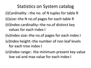 Statistics on System catalog (i)Cardinality :-the no. of N tuples for table R (ii)size:-the N no.of pages for each table R (iii)Index cardinality:-the no.of distinct key values for each index I (iv)Index size:-the no.of pages for each index I (v)Index height:-the number of non leaf levels  for each tree index I (vi)Index range:- the minimum present key value low val and max value for each index I 