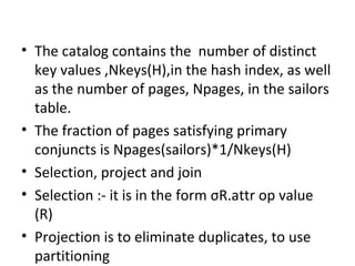 The catalog contains the  number of distinct key values ,Nkeys(H),in the hash index, as well as the number of pages, Npages, in the sailors table.  The fraction of pages satisfying primary conjuncts is Npages(sailors)*1/Nkeys(H) Selection, project and join Selection :- it is in the form  σ R.attr op value (R) Projection is to eliminate duplicates, to use partitioning Join :- joining the relations 