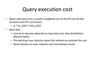 Query execution cost Query execution cost is usually a weighted sum of the I/O cost (# disk accesses) and CPU cost (msec) w * IO_COST + CPU_COST Basic Idea: Cost of an operator depends on input data size, data distribution, physical layout The optimizer uses statistics about the relations to  estimate  the cost Need statistics on base relations and intermediate results 