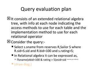 Query evaluation plan It consists of an extended relational algebra tree, with info at each node indicating the access methods to use for each table and the implementation method to use for each relational operator Consider the query:- Select s.sname from reserves R,Sailor S where R.sid=S.sid and R.bid=100 and s.rating>5; In Relational algebra it can be expressed as, П sname( σ bid=100 & rating > 5( σ sid=sid  reserves join sailors)) (draw diag.) 