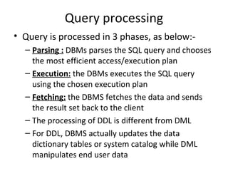 Query processing Query is processed in 3 phases, as below:- Parsing :  DBMs parses the SQL query and chooses the most efficient access/execution plan Execution:  the DBMs executes the SQL query using the chosen execution plan Fetching:  the DBMS fetches the data and sends the result set back to the client The processing of DDL is different from DML For DDL, DBMS actually updates the data dictionary tables or system catalog while DML manipulates end user data 