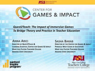 Quest2Teach: The Impact of Immersive Games 
To Bridge Theory and Practice in Teacher Education 
ANNA ARICI 
DIRECTOR OF QUEST2TEACH & 
LEARNING SCIENTIST, CENTER FOR GAMES & IMPACT 
MARY LOU FULTON TEACHERS COLLEGE 
ARIZONA STATE UNIVERSITY 
SASHA BARAB 
DIRECTOR OF THE CENTER FOR GAMES & IMPACT 
PINNACLEWEST CHAIR OF EDUCATION 
MARY LOU FULTON TEACHERS COLLEGE 
ARIZONA STATE UNIVERSITY 
 