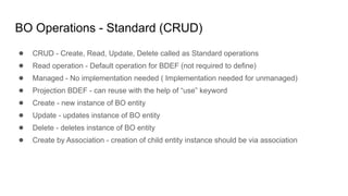 BO Operations - Standard (CRUD)
● CRUD - Create, Read, Update, Delete called as Standard operations
● Read operation - Default operation for BDEF (not required to define)
● Managed - No implementation needed ( Implementation needed for unmanaged)
● Projection BDEF - can reuse with the help of “use” keyword
● Create - new instance of BO entity
● Update - updates instance of BO entity
● Delete - deletes instance of BO entity
● Create by Association - creation of child entity instance should be via association
 