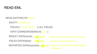 READ EML
READ ENTITIES OF BDEF
ENTITY EntityName
FIELDS ( field1, field2,.. ) | ALL FIELDS
WITH CORRESPONDING #( keys )
RESULT DATA(result)
FAILED DATA(failed)
REPORTED DATA(reported).
Returns requested instances data
Returns failed instances
Returns error details about failed
instances
 