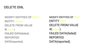 DELETE EML
MODIFY ENTITIES OF BDEF
ENTITY Header
DELETE FROM VALUE
#( keys )
FAILED DATA(failed)
REPORTED
DATA(reported).
MODIFY ENTITIES OF BDEF
ENTITY Item
DELETE FROM VALUE
#( keys )
FAILED DATA(failed)
REPORTED
DATA(reported).
 