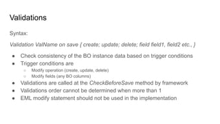Validations
Syntax:
Validation ValName on save { create; update; delete; field field1, field2 etc., }
● Check consistency of the BO instance data based on trigger conditions
● Trigger conditions are
○ Modify operation (create, update, delete)
○ Modify fields (any BO columns)
● Validations are called at the CheckBeforeSave method by framework
● Validations order cannot be determined when more than 1
● EML modify statement should not be used in the implementation
 