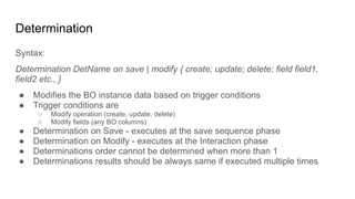 Determination
Syntax:
Determination DetName on save | modify { create; update; delete; field field1,
field2 etc., }
● Modifies the BO instance data based on trigger conditions
● Trigger conditions are
○ Modify operation (create, update, delete)
○ Modify fields (any BO columns)
● Determination on Save - executes at the save sequence phase
● Determination on Modify - executes at the Interaction phase
● Determinations order cannot be determined when more than 1
● Determinations results should be always same if executed multiple times
 