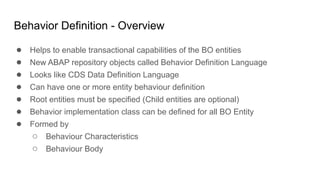 Behavior Definition - Overview
● Helps to enable transactional capabilities of the BO entities
● New ABAP repository objects called Behavior Definition Language
● Looks like CDS Data Definition Language
● Can have one or more entity behaviour definition
● Root entities must be specified (Child entities are optional)
● Behavior implementation class can be defined for all BO Entity
● Formed by
○ Behaviour Characteristics
○ Behaviour Body
 