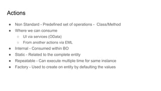 Actions
● Non Standard - Predefined set of operations - Class/Method
● Where we can consume
○ UI via services (OData)
○ From another actions via EML
● Internal - Consumed within BO
● Static - Related to the complete entity
● Repeatable - Can execute multiple time for same instance
● Factory - Used to create on entity by defaulting the values
 