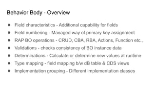 Behavior Body - Overview
● Field characteristics - Additional capability for fields
● Field numbering - Managed way of primary key assignment
● RAP BO operations - CRUD, CBA, RBA, Actions, Function etc.,
● Validations - checks consistency of BO instance data
● Determinations - Calculate or determine new values at runtime
● Type mapping - field mapping b/w dB table & CDS views
● Implementation grouping - Different implementation classes
 