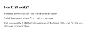 How Draft works?
Stateless communication - No fixed backend session
Stateful communication - Fixed backend session
Due to scalability & elasticity requirements in the Cloud model, we have to use
stateless communication
 
