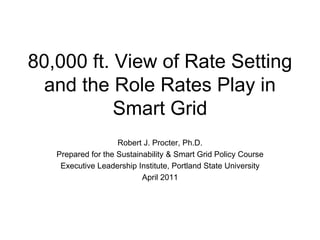 80,000 ft. View of Rate Setting
  and the Role Rates Play in
           Smart Grid
                    Robert J. Procter, Ph.D.
   Prepared for the Sustainability & Smart Grid Policy Course
    Executive Leadership Institute, Portland State University
                           April 2011
 