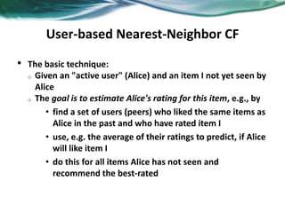 User-based Nearest-Neighbor CF
• The basic technique:
o Given an "active user" (Alice) and an item I not yet seen by
Alice
o The goal is to estimate Alice's rating for this item, e.g., by
• find a set of users (peers) who liked the same items as
Alice in the past and who have rated item I
• use, e.g. the average of their ratings to predict, if Alice
will like item I
• do this for all items Alice has not seen and
recommend the best-rated
 