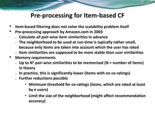Pre-processing for Item-based CF
• Item-based filtering does not solve the scalability problem itself
• Pre-processing approach by Amazon.com in 2003
o Calculate all pair-wise item similarities in advance
o The neighborhood to be used at run-time is typically rather small,
because only items are taken into account which the user has rated
o Item similarities are supposed to be more stable than user similarities
• Memory requirements
o Up to N2 pair-wise similarities to be memorized (N = number of items)
in theory
o In practice, this is significantly lower (items with no co-ratings)
o Further reductions possible
• Minimum threshold for co-ratings (items, which are rated at least
by n users)
• Limit the size of the neighborhood (might affect recommendation
accuracy)
 