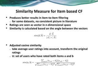 Similarity Measure for Item based CF
• Produces better results in item-to-item filtering
o for some datasets, no consistent picture in literature
• Ratings are seen as vector in n-dimensional space
• Similarity is calculated based on the angle between the vectors
• Adjusted cosine similarity
o take average user ratings into account, transform the original
ratings
o U: set of users who have rated both items a and b
 