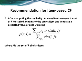 Recommendation for Item-based CF
• After computing the similarity between items we select a set
of k most similar items to the target item and generate a
predicted value of user u’s rating
where J is the set of k similar items






Jj
Jj j
jisim
jisimr
ip
),(
),(
)(
,u
u,
 