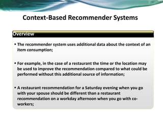 Context-Based Recommender Systems
Overview
 The recommender system uses additional data about the context of an
item consumption;
 For example, in the case of a restaurant the time or the location may
be used to improve the recommendation compared to what could be
performed without this additional source of information;
 A restaurant recommendation for a Saturday evening when you go
with your spouse should be different than a restaurant
recommendation on a workday afternoon when you go with co-
workers;
abcd
Overview
 
