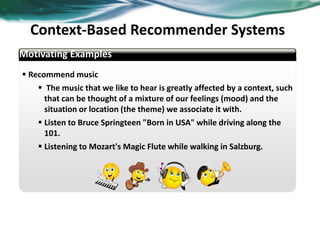  Recommend music
 The music that we like to hear is greatly affected by a context, such
that can be thought of a mixture of our feelings (mood) and the
situation or location (the theme) we associate it with.
 Listen to Bruce Springteen "Born in USA" while driving along the
101.
 Listening to Mozart's Magic Flute while walking in Salzburg.
Motivating Examples
Context-Based Recommender Systems
36
 