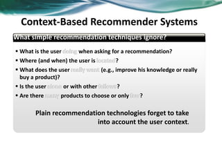  What is the user when asking for a recommendation?
 Where (and when) the user is ?
 What does the user (e.g., improve his knowledge or really
buy a product)?
 Is the user or with other ?
 Are there products to choose or only ?
Plain recommendation technologies forget to take
into account the user context.
Context-Based Recommender Systems
What simple recommendation techniques ignore?
37
 