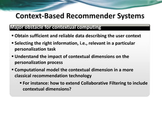  Obtain sufficient and reliable data describing the user context
 Selecting the right information, i.e., relevant in a particular
personalization task
 Understand the impact of contextual dimensions on the
personalization process
 Computational model the contextual dimension in a more
classical recommendation technology
 For instance: how to extend Collaborative Filtering to include
contextual dimensions?
abcd
Major obstacle for contextual computing
Context-Based Recommender Systems
38
 