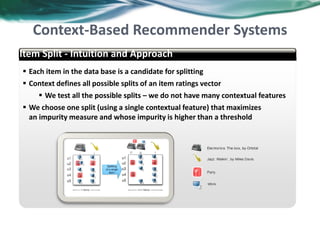  Each item in the data base is a candidate for splitting
 Context defines all possible splits of an item ratings vector
 We test all the possible splits – we do not have many contextual features
 We choose one split (using a single contextual feature) that maximizes
an impurity measure and whose impurity is higher than a threshold
abcd
Item Split - Intuition and Approach
Context-Based Recommender Systems
40
 