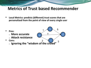 • Local Metrics: predicts (different) trust scores that are
personalized from the point of view of every single user
• Pros:
o More accurate
o Attack resistance
• Cons:
o Ignoring the “wisdom of the crowd”
a
b
d
c
1 5
32
?
Metrics of Trust based Recommender
 