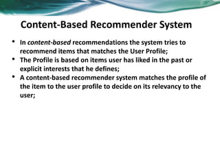 51
Content-Based Recommender System
• In content-based recommendations the system tries to
recommend items that matches the User Profile;
• The Profile is based on items user has liked in the past or
explicit interests that he defines;
• A content-based recommender system matches the profile of
the item to the user profile to decide on its relevancy to the
user;
 