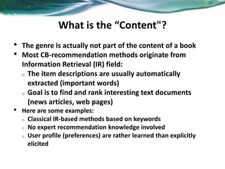 What is the “Content"?
• The genre is actually not part of the content of a book
• Most CB-recommendation methods originate from
Information Retrieval (IR) field:
o The item descriptions are usually automatically
extracted (important words)
o Goal is to find and rank interesting text documents
(news articles, web pages)
• Here are some examples:
o Classical IR-based methods based on keywords
o No expert recommendation knowledge involved
o User profile (preferences) are rather learned than explicitly
elicited
 