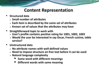 Content Representation
• Structured data
 Small number of attributes
 Each item is described by the same set of attributes
 Known set of values that the attributes may have
• Straightforward topic to work with
 User’s profile contains positive rating for 1001, 1002, 1003
 Would the user be interested in say Oscar, French cuisine, table
service?
• Unstructured data
 No attribute names with well-defined values
 Need to impose structure on free text before it can be used
 Natural language complexity
 Same word with different meanings
 Different words with same meaning
 