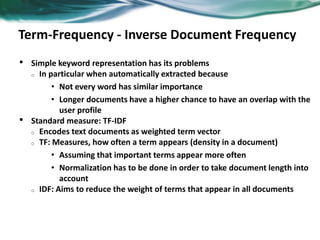 Term-Frequency - Inverse Document Frequency
• Simple keyword representation has its problems
o In particular when automatically extracted because
• Not every word has similar importance
• Longer documents have a higher chance to have an overlap with the
user profile
• Standard measure: TF-IDF
o Encodes text documents as weighted term vector
o TF: Measures, how often a term appears (density in a document)
• Assuming that important terms appear more often
• Normalization has to be done in order to take document length into
account
o IDF: Aims to reduce the weight of terms that appear in all documents
 