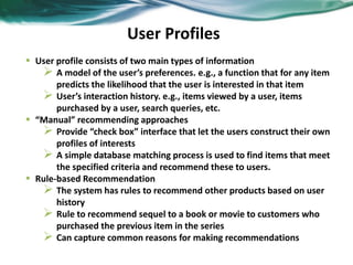 User Profiles
• User profile consists of two main types of information
 A model of the user’s preferences. e.g., a function that for any item
predicts the likelihood that the user is interested in that item
 User’s interaction history. e.g., items viewed by a user, items
purchased by a user, search queries, etc.
• “Manual” recommending approaches
 Provide “check box” interface that let the users construct their own
profiles of interests
 A simple database matching process is used to find items that meet
the specified criteria and recommend these to users.
• Rule-based Recommendation
 The system has rules to recommend other products based on user
history
 Rule to recommend sequel to a book or movie to customers who
purchased the previous item in the series
 Can capture common reasons for making recommendations
 