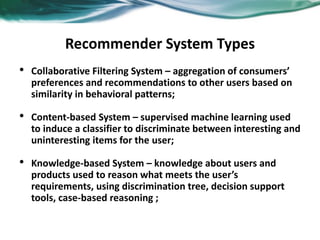 Recommender System Types
• Collaborative Filtering System – aggregation of consumers’
preferences and recommendations to other users based on
similarity in behavioral patterns;
• Content-based System – supervised machine learning used
to induce a classifier to discriminate between interesting and
uninteresting items for the user;
• Knowledge-based System – knowledge about users and
products used to reason what meets the user’s
requirements, using discrimination tree, decision support
tools, case-based reasoning ;
 