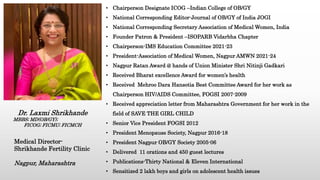 • Chairperson Designate ICOG –Indian College of OB/GY
• National Corresponding Editor-Journal of OB/GY of India JOGI
• National Corresponding Secretary Association of Medical Women, India
• Founder Patron & President –ISOPARB Vidarbha Chapter
• Chairperson-IMS Education Committee 2021-23
• President-Association of Medical Women, Nagpur AMWN 2021-24
• Nagpur Ratan Award @ hands of Union Minister Shri Nitinji Gadkari
• Received Bharat excellence Award for women’s health
• Received Mehroo Dara Hansotia Best Committee Award for her work as
Chairperson HIV/AIDS Committee, FOGSI 2007-2009
• Received appreciation letter from Maharashtra Government for her work in the
field of SAVE THE GIRL CHILD
• Senior Vice President FOGSI 2012
• President Menopause Society, Nagpur 2016-18
• President Nagpur OB/GY Society 2005-06
• Delivered 11 orations and 450 guest lectures
• Publications-Thirty National & Eleven International
• Sensitized 2 lakh boys and girls on adolescent health issues
Dr. Laxmi Shrikhande
MBBS; MD(OB/GY);
FICOG; FICMU; FICMCH
Medical Director-
Shrikhande Fertility Clinic
Nagpur, Maharashtra
 