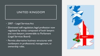 UNITED KINGDOM
• 2007 – Legal Services Act
• Eliminated self-regulation; legal profession now
regulated by entity composed...