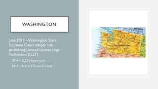 WASHINGTON
• June 2012 –Washington State
Supreme Court adopts rule
permitting Limited License Legal
Technicians (LLLT)
• 2...